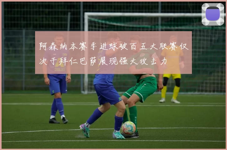 阿森纳本赛季进球破百五大联赛仅次于拜仁巴萨展现强大攻击力