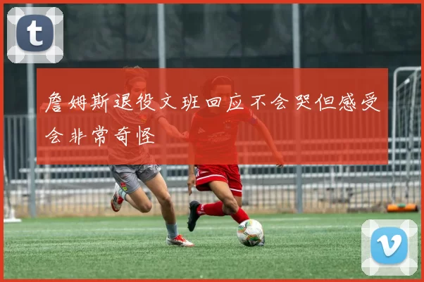 詹姆斯退役文班回应不会哭但感受会非常奇怪