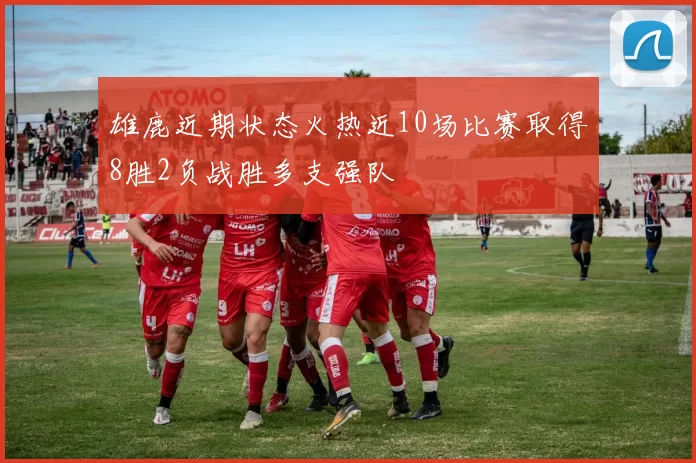 雄鹿近期状态火热近10场比赛取得8胜2负战胜多支强队
