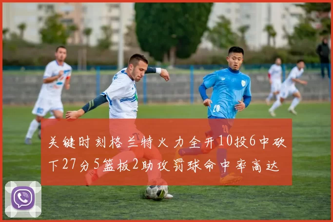 关键时刻格兰特火力全开10投6中砍下27分5篮板2助攻罚球命中率高达857