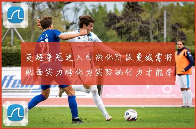 英超争冠进入白热化阶段曼城需将纸面实力转化为实际执行力才能夺冠