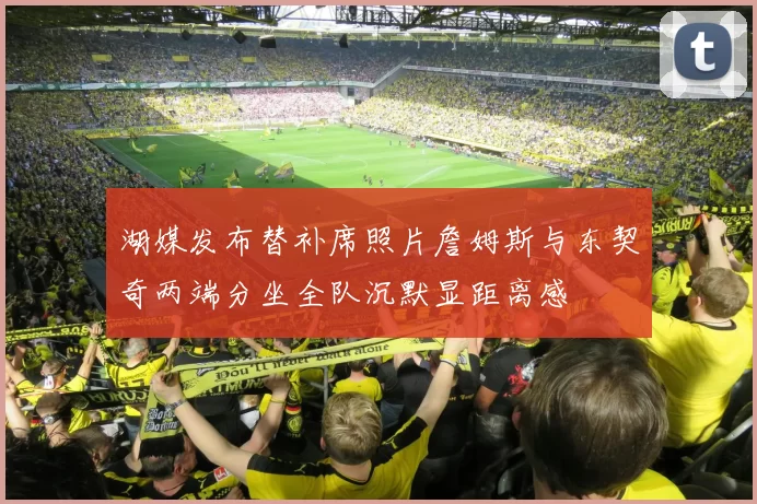 湖媒发布替补席照片詹姆斯与东契奇两端分坐全队沉默显距离感