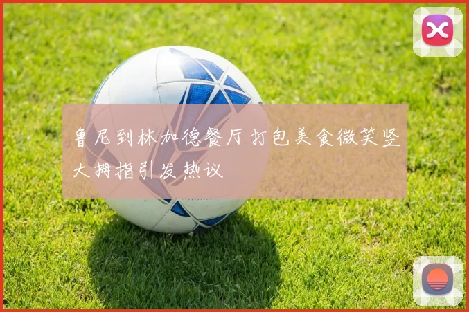 鲁尼到林加德餐厅打包美食微笑竖大拇指引发热议