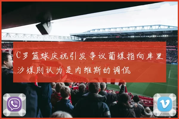 C罗篮球庆祝引发争议葡媒指向库里沙媒则认为是内维斯的调侃