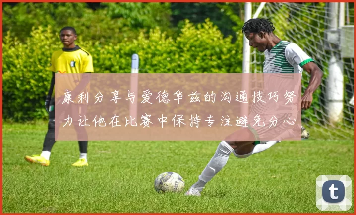康利分享与爱德华兹的沟通技巧努力让他在比赛中保持专注避免分心