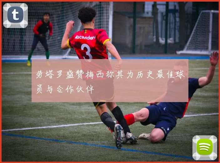 劳塔罗盛赞梅西称其为历史最佳球员与合作伙伴