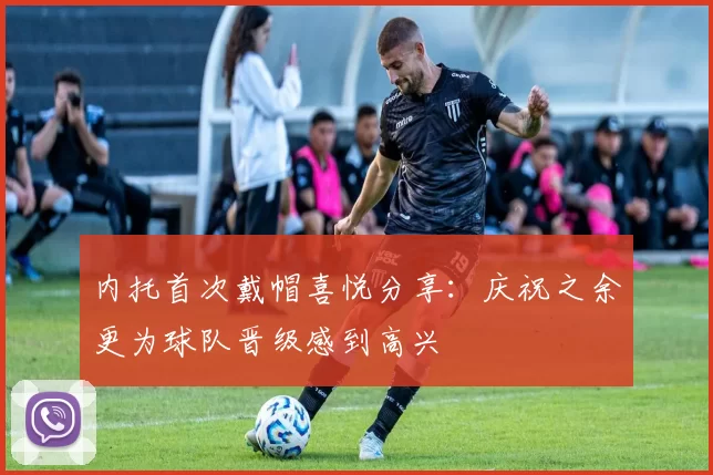 内托首次戴帽喜悦分享：庆祝之余更为球队晋级感到高兴
