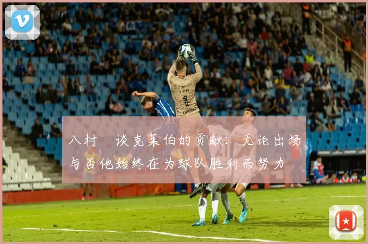 八村塁谈克莱伯的贡献：无论出场与否他始终在为球队胜利而努力