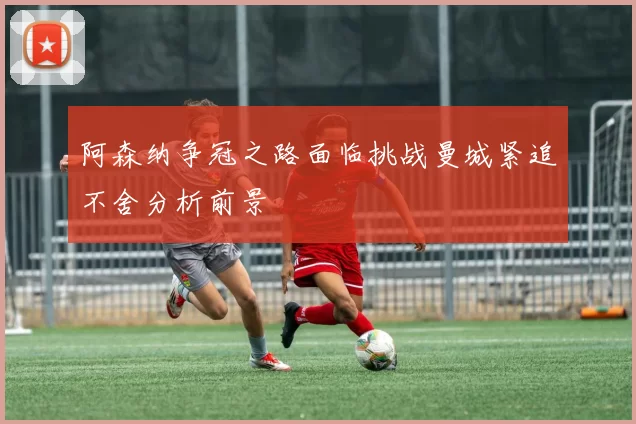 阿森纳争冠之路面临挑战曼城紧追不舍分析前景