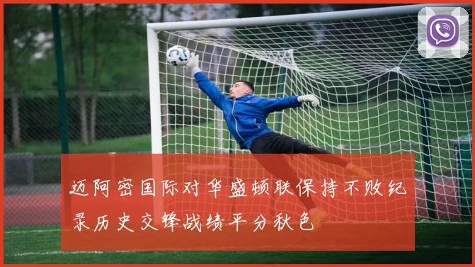 迈阿密国际对华盛顿联保持不败纪录历史交锋战绩平分秋色