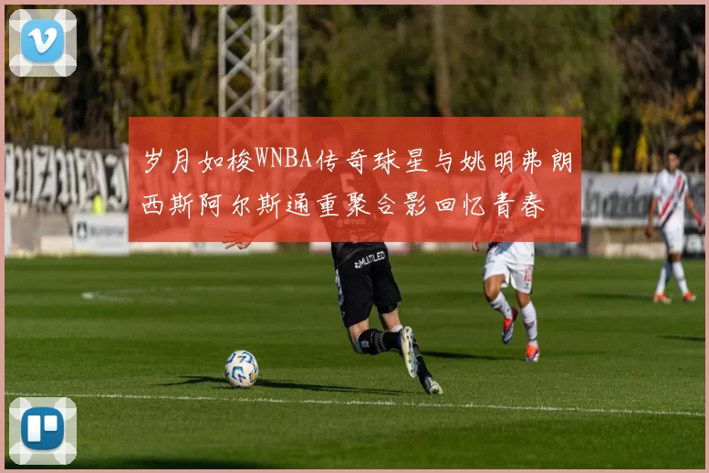 岁月如梭WNBA传奇球星与姚明弗朗西斯阿尔斯通重聚合影回忆青春