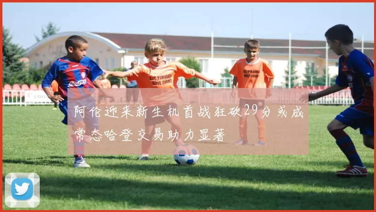 阿伦迎来新生机首战狂砍29分或成常态哈登交易助力显著