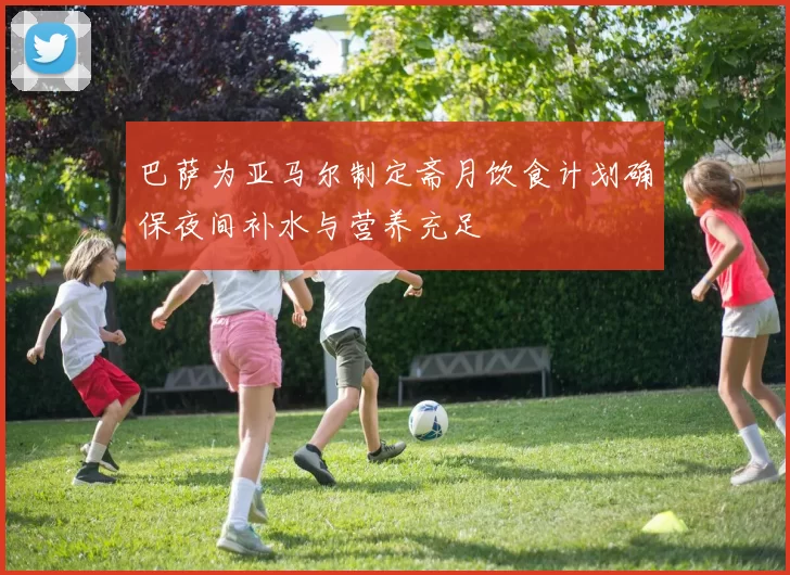 巴萨为亚马尔制定斋月饮食计划确保夜间补水与营养充足