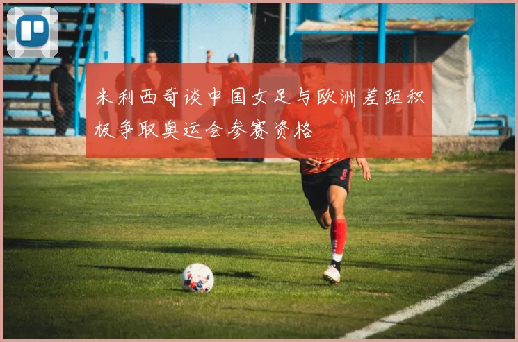 米利西奇谈中国女足与欧洲差距积极争取奥运会参赛资格