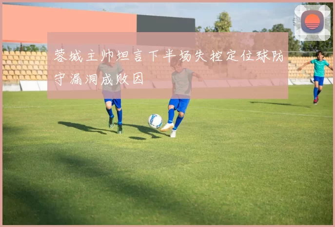 蓉城主帅坦言下半场失控定位球防守漏洞成败因