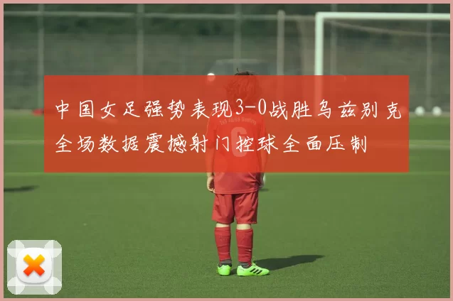 中国女足强势表现3-0战胜乌兹别克全场数据震撼射门控球全面压制