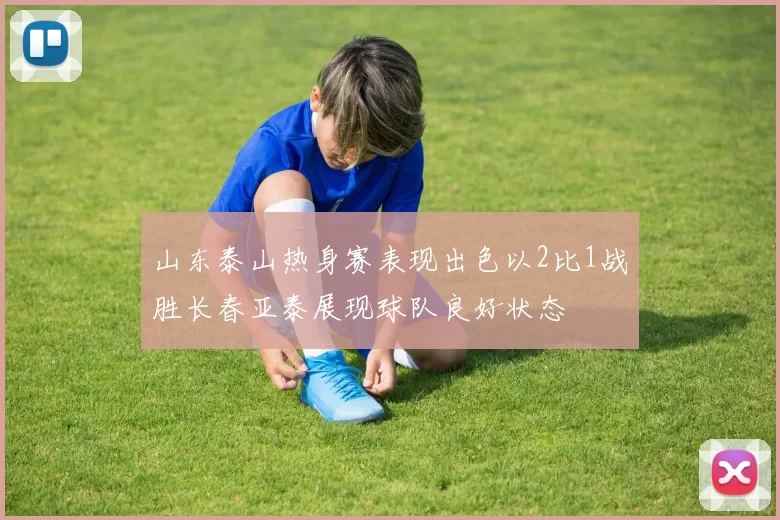 山东泰山热身赛表现出色以2比1战胜长春亚泰展现球队良好状态