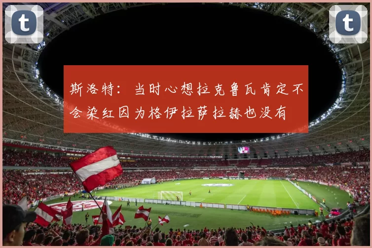 斯洛特：当时心想拉克鲁瓦肯定不会染红因为格伊拉萨拉赫也没有