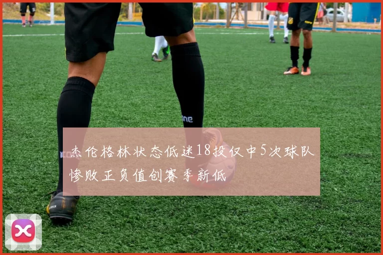 杰伦格林状态低迷18投仅中5次球队惨败正负值创赛季新低