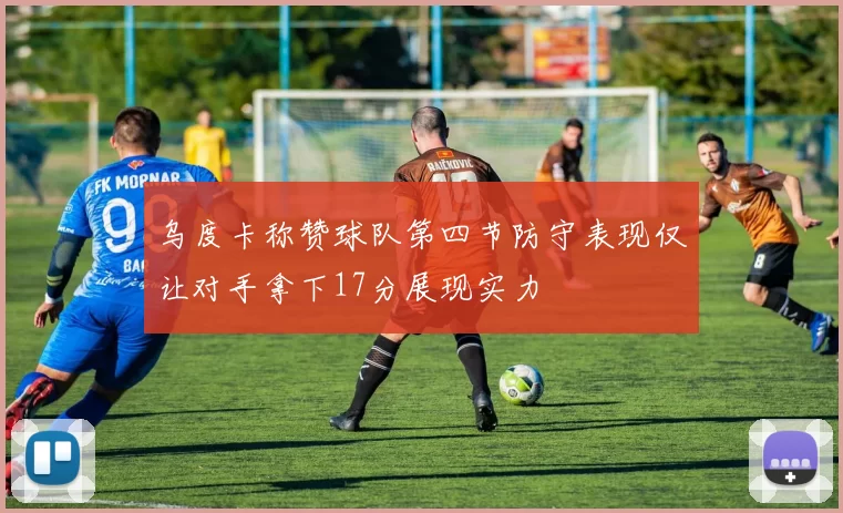 乌度卡称赞球队第四节防守表现仅让对手拿下17分展现实力