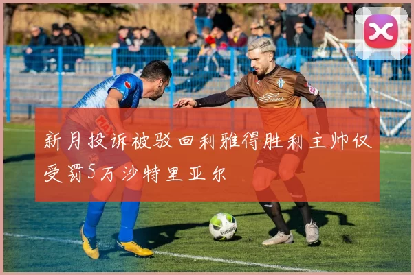 新月投诉被驳回利雅得胜利主帅仅受罚5万沙特里亚尔