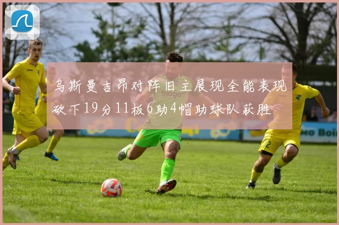 乌斯曼吉昂对阵旧主展现全能表现砍下19分11板6助4帽助球队获胜