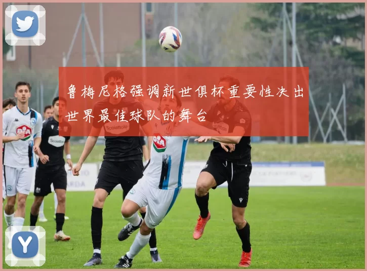 鲁梅尼格强调新世俱杯重要性决出世界最佳球队的舞台