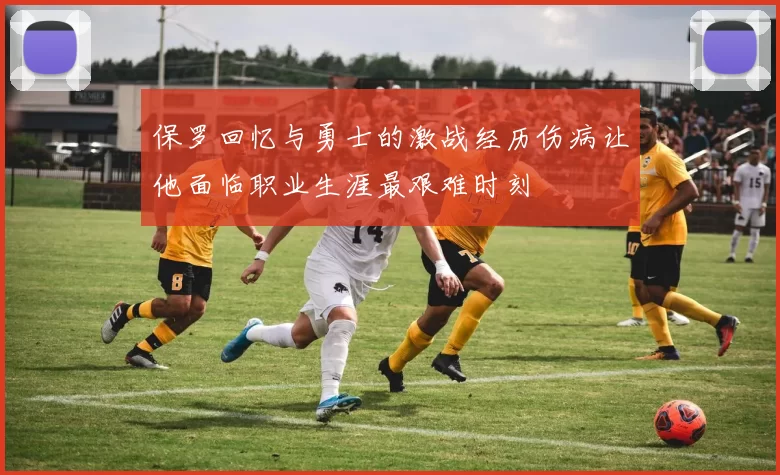 保罗回忆与勇士的激战经历伤病让他面临职业生涯最艰难时刻