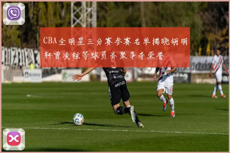 CBA全明星三分赛参赛名单揭晓胡明轩曾凌铉等球员齐聚争夺荣誉