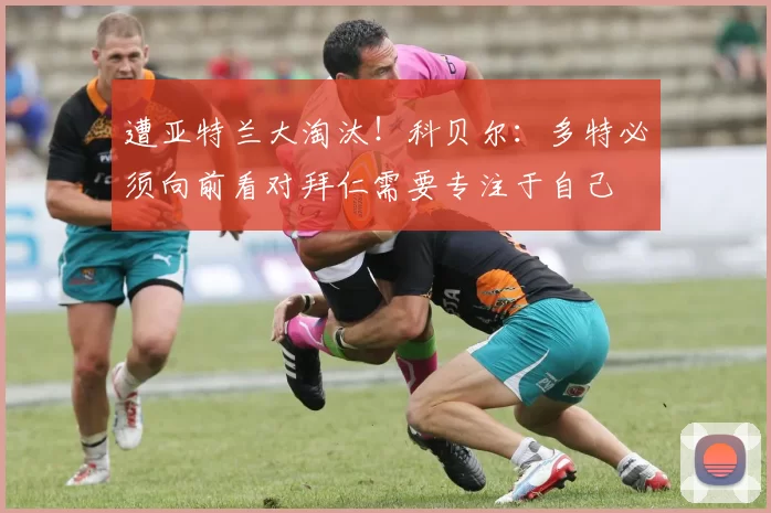 遭亚特兰大淘汰！科贝尔：多特必须向前看对拜仁需要专注于自己