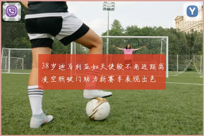 38岁迪马利亚如天使般不老近距离凌空斩破门助力新赛季表现出色