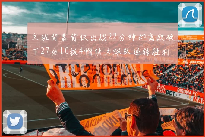 文班背靠背仅出战22分钟却高效砍下27分10板4帽助力球队逆转胜利